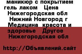 маникюр с покрытием гель лаком › Цена ­ 500 - Нижегородская обл., Нижний Новгород г. Медицина, красота и здоровье » Другое   . Нижегородская обл.